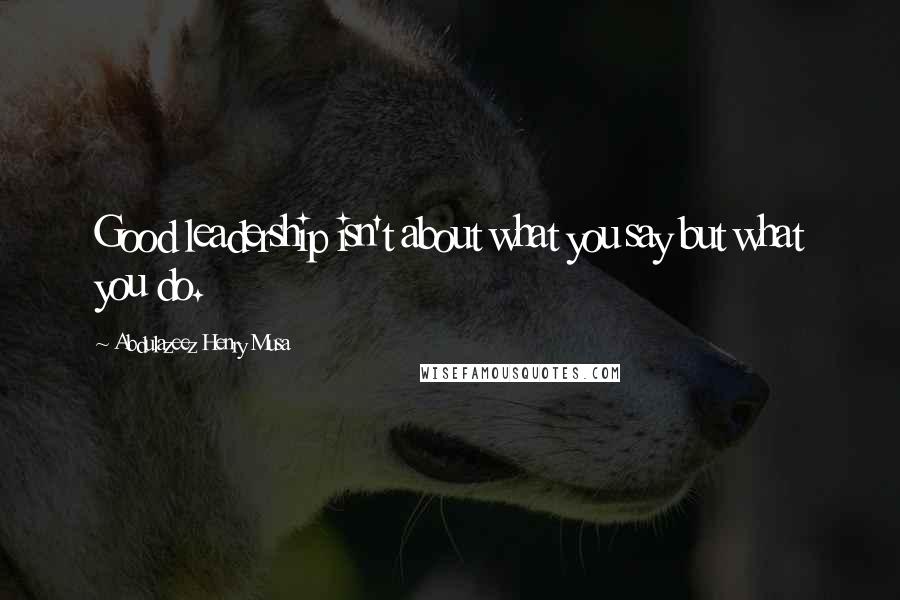 Abdulazeez Henry Musa Quotes: Good leadership isn't about what you say but what you do.