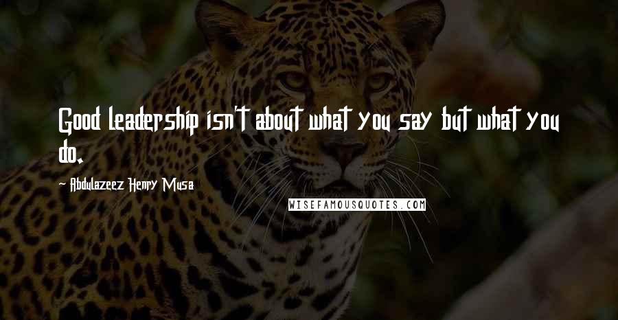 Abdulazeez Henry Musa Quotes: Good leadership isn't about what you say but what you do.
