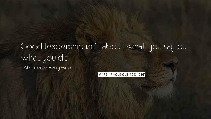 Abdulazeez Henry Musa Quotes: Good leadership isn't about what you say but what you do.