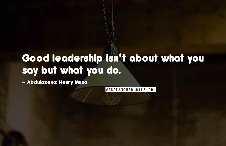 Abdulazeez Henry Musa Quotes: Good leadership isn't about what you say but what you do.