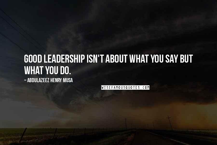 Abdulazeez Henry Musa Quotes: Good leadership isn't about what you say but what you do.