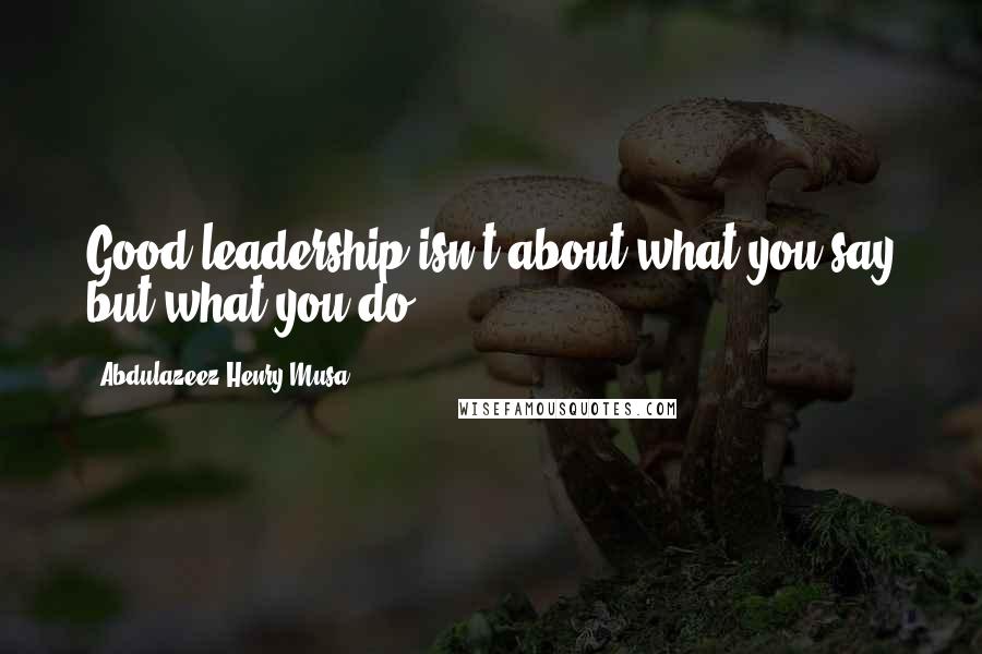Abdulazeez Henry Musa Quotes: Good leadership isn't about what you say but what you do.