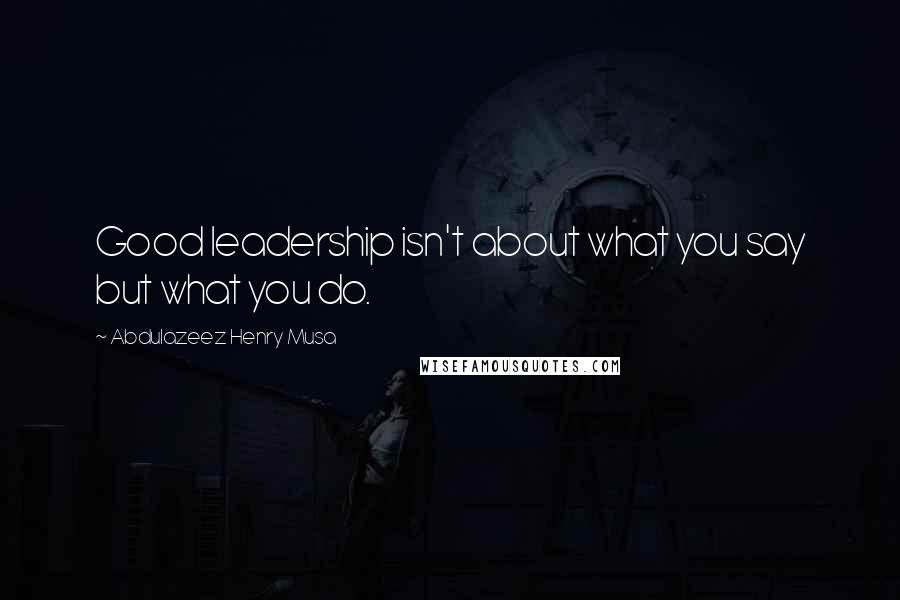 Abdulazeez Henry Musa Quotes: Good leadership isn't about what you say but what you do.