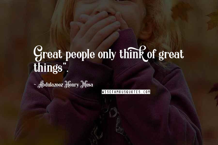 Abdulazeez Henry Musa Quotes: Great people only think of great things".