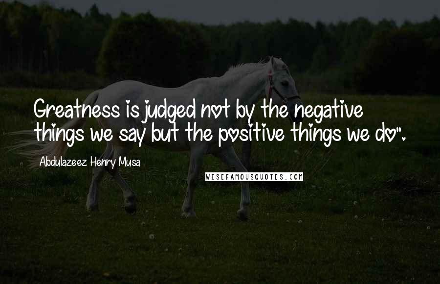 Abdulazeez Henry Musa Quotes: Greatness is judged not by the negative things we say but the positive things we do".