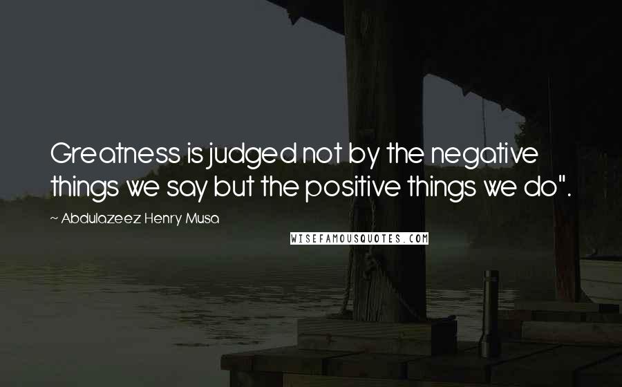 Abdulazeez Henry Musa Quotes: Greatness is judged not by the negative things we say but the positive things we do".