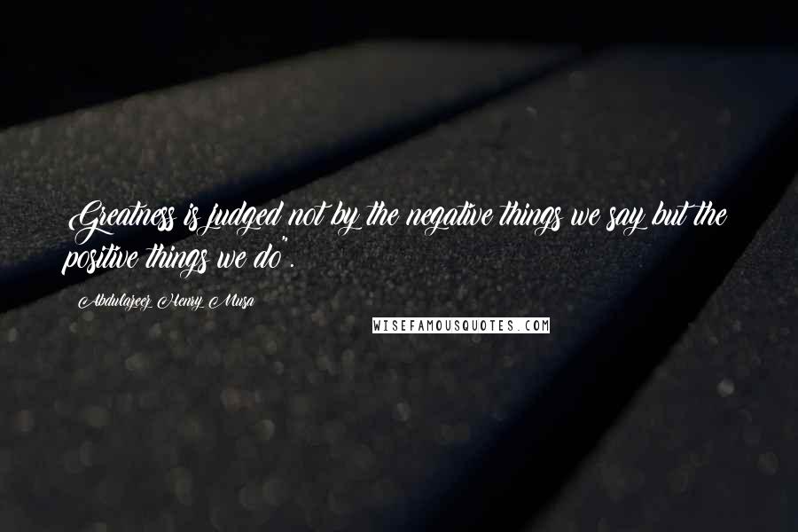 Abdulazeez Henry Musa Quotes: Greatness is judged not by the negative things we say but the positive things we do".