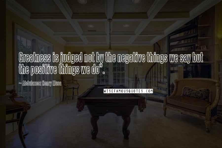 Abdulazeez Henry Musa Quotes: Greatness is judged not by the negative things we say but the positive things we do".