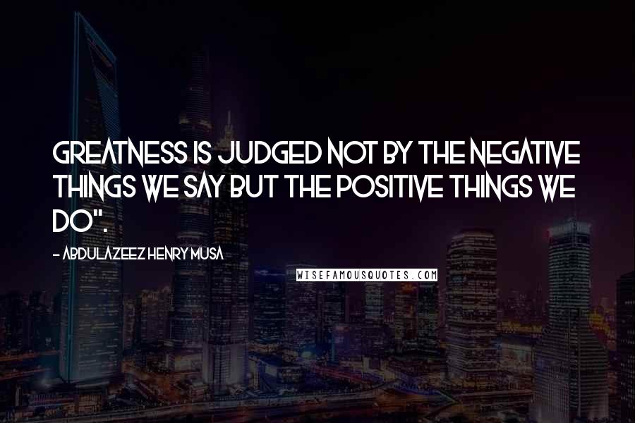 Abdulazeez Henry Musa Quotes: Greatness is judged not by the negative things we say but the positive things we do".