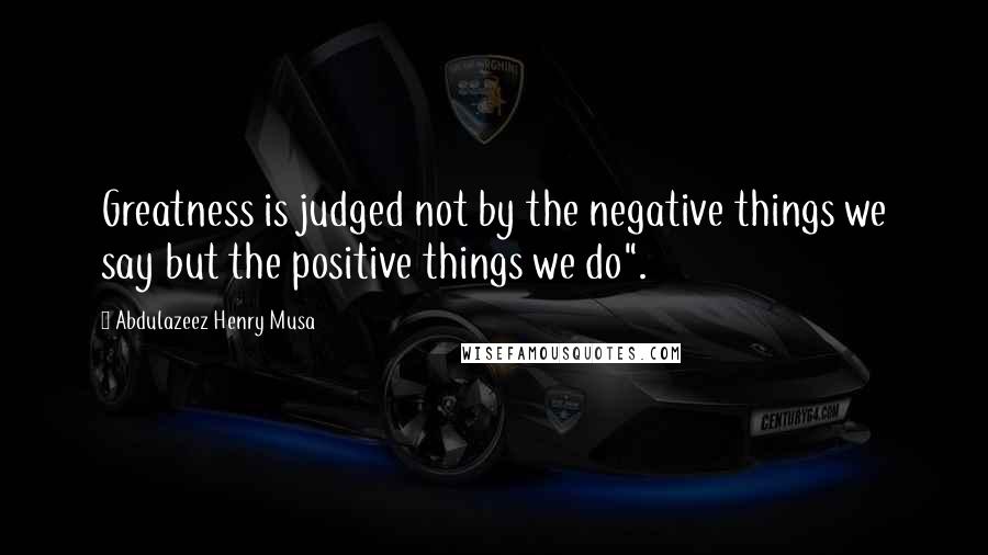 Abdulazeez Henry Musa Quotes: Greatness is judged not by the negative things we say but the positive things we do".