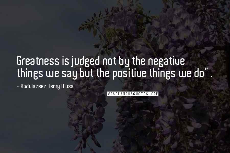 Abdulazeez Henry Musa Quotes: Greatness is judged not by the negative things we say but the positive things we do".