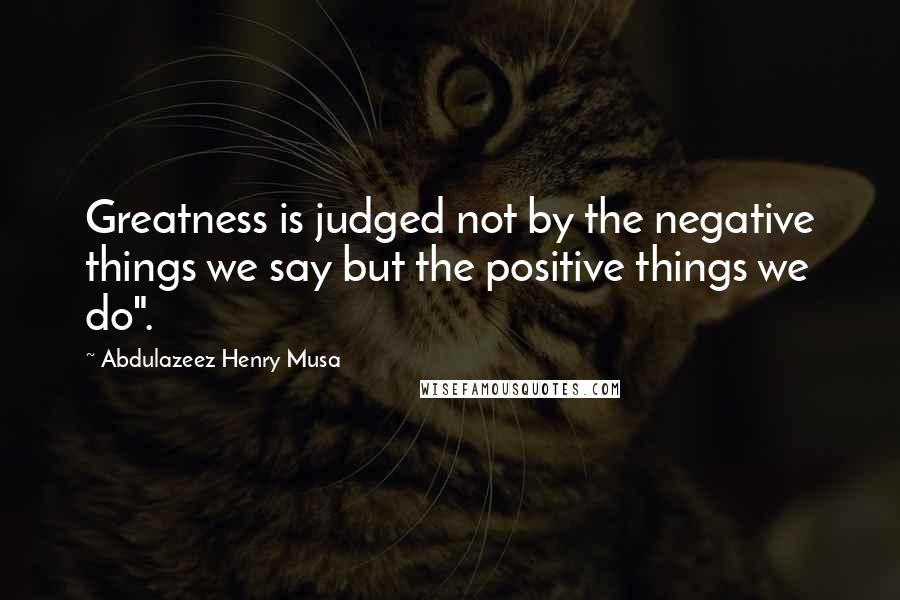 Abdulazeez Henry Musa Quotes: Greatness is judged not by the negative things we say but the positive things we do".
