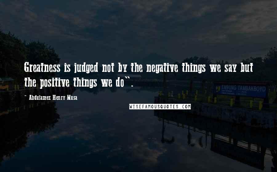 Abdulazeez Henry Musa Quotes: Greatness is judged not by the negative things we say but the positive things we do".