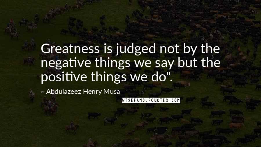 Abdulazeez Henry Musa Quotes: Greatness is judged not by the negative things we say but the positive things we do".