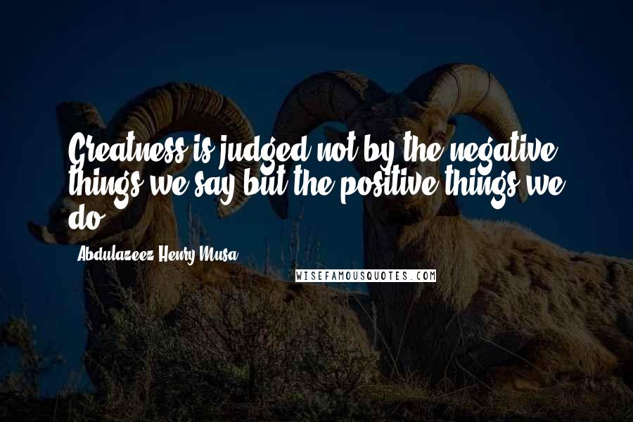 Abdulazeez Henry Musa Quotes: Greatness is judged not by the negative things we say but the positive things we do".