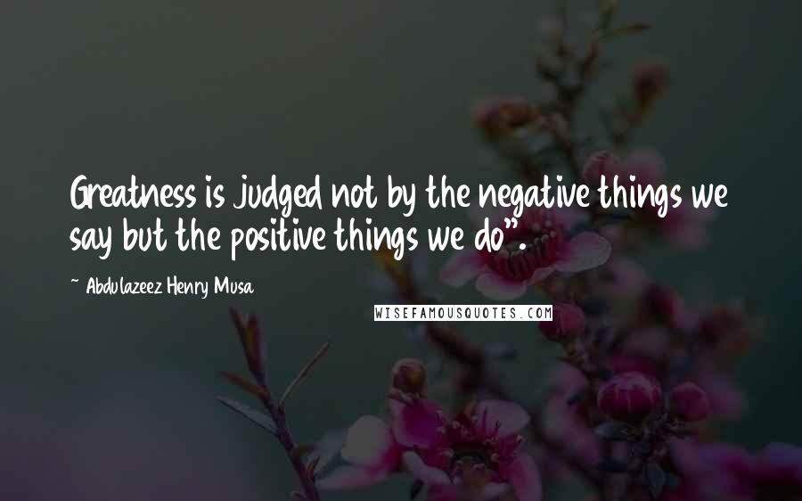 Abdulazeez Henry Musa Quotes: Greatness is judged not by the negative things we say but the positive things we do".