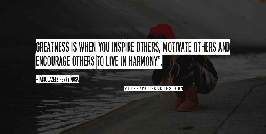 Abdulazeez Henry Musa Quotes: Greatness is when you inspire others, motivate others and encourage others to live in harmony".