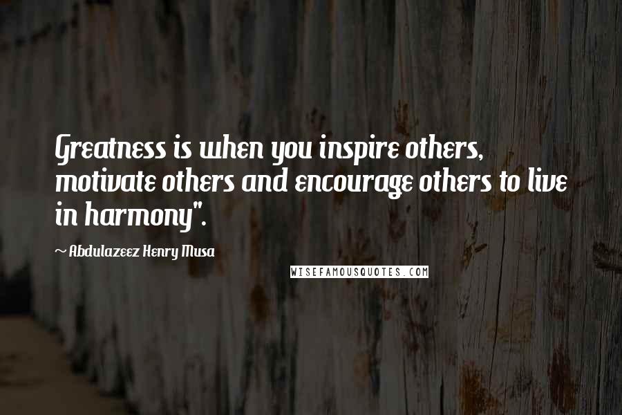 Abdulazeez Henry Musa Quotes: Greatness is when you inspire others, motivate others and encourage others to live in harmony".