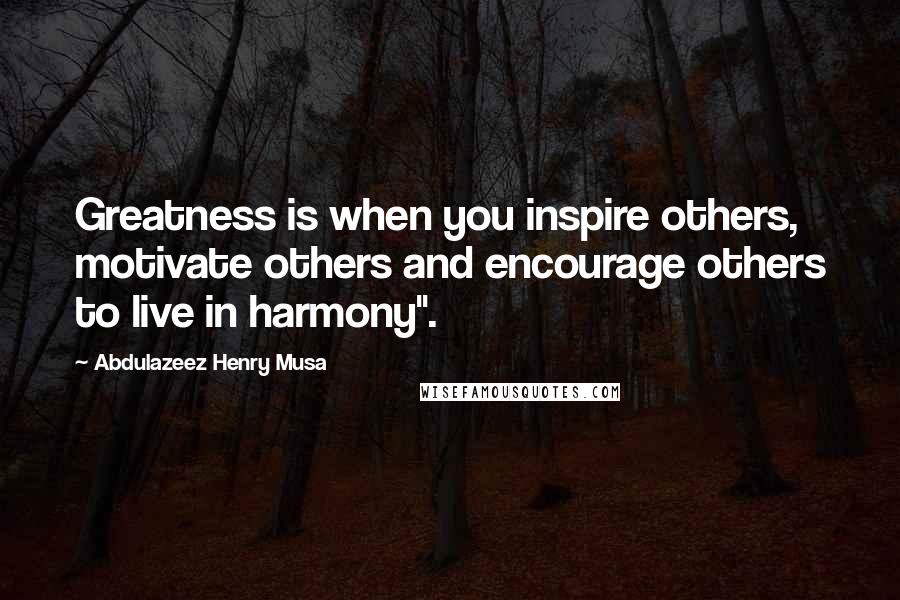 Abdulazeez Henry Musa Quotes: Greatness is when you inspire others, motivate others and encourage others to live in harmony".