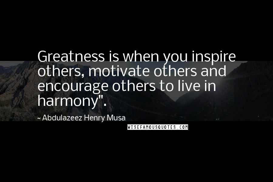 Abdulazeez Henry Musa Quotes: Greatness is when you inspire others, motivate others and encourage others to live in harmony".