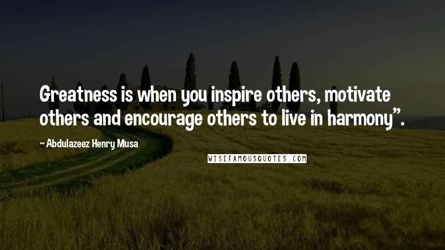 Abdulazeez Henry Musa Quotes: Greatness is when you inspire others, motivate others and encourage others to live in harmony".