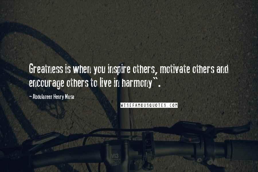 Abdulazeez Henry Musa Quotes: Greatness is when you inspire others, motivate others and encourage others to live in harmony".