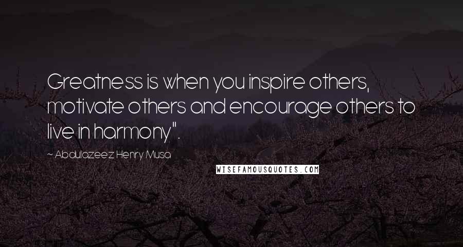 Abdulazeez Henry Musa Quotes: Greatness is when you inspire others, motivate others and encourage others to live in harmony".