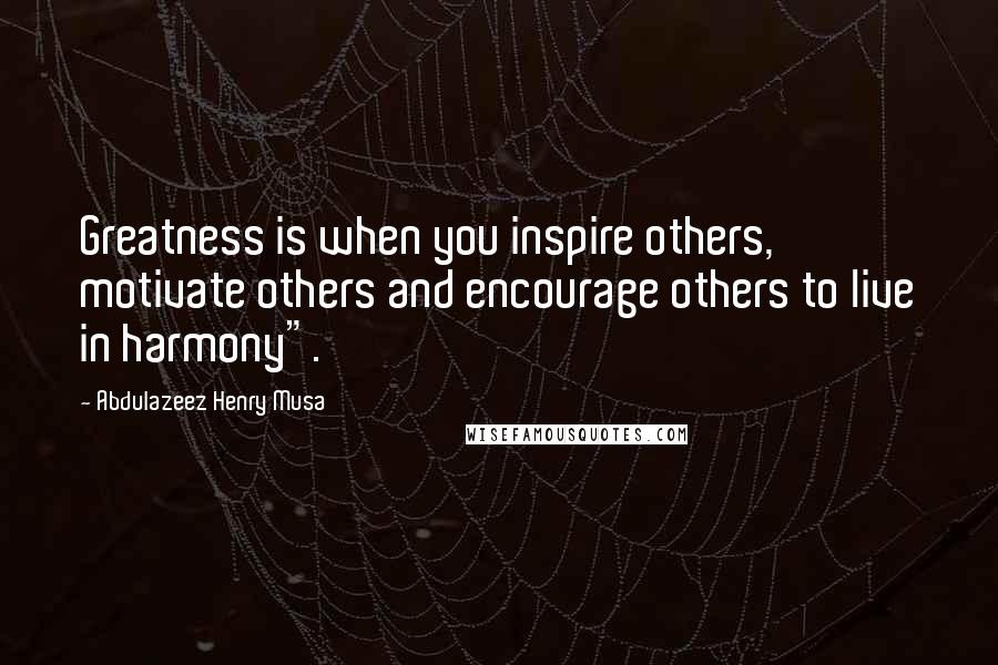 Abdulazeez Henry Musa Quotes: Greatness is when you inspire others, motivate others and encourage others to live in harmony".