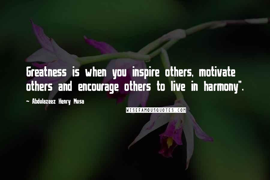 Abdulazeez Henry Musa Quotes: Greatness is when you inspire others, motivate others and encourage others to live in harmony".