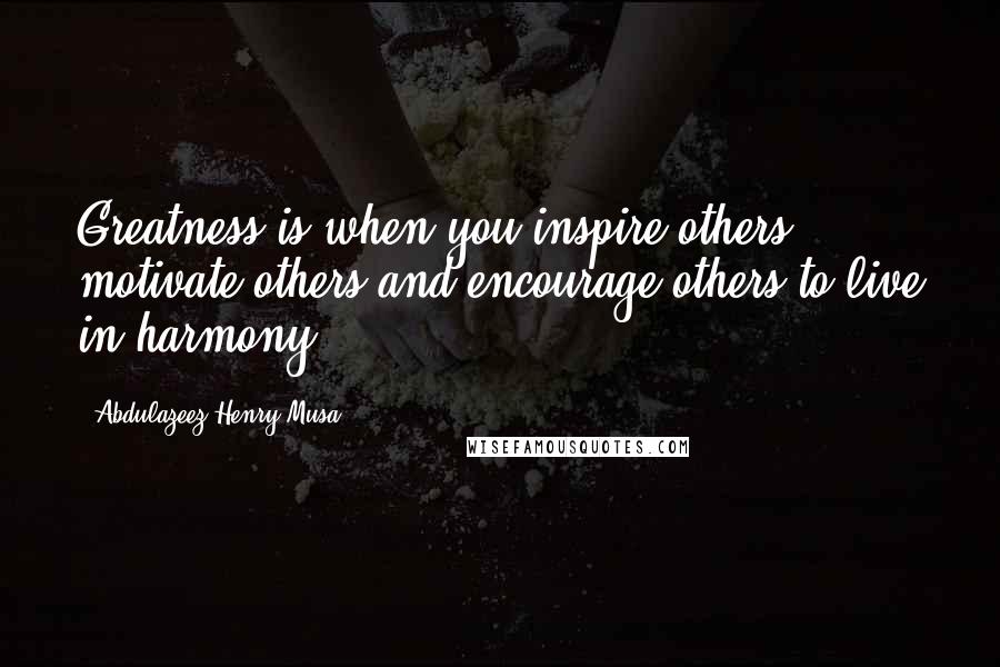 Abdulazeez Henry Musa Quotes: Greatness is when you inspire others, motivate others and encourage others to live in harmony".