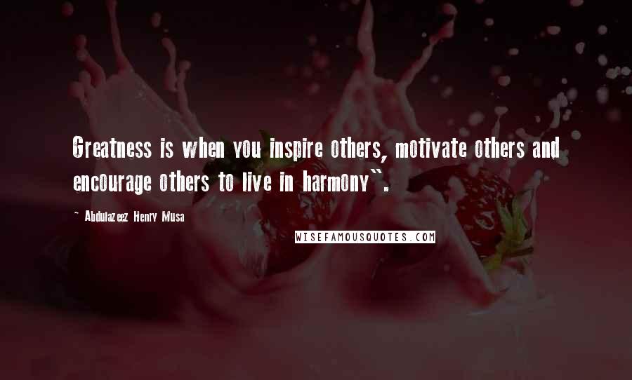 Abdulazeez Henry Musa Quotes: Greatness is when you inspire others, motivate others and encourage others to live in harmony".