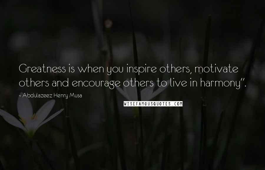 Abdulazeez Henry Musa Quotes: Greatness is when you inspire others, motivate others and encourage others to live in harmony".