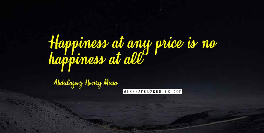 Abdulazeez Henry Musa Quotes: Happiness at any price is no happiness at all.