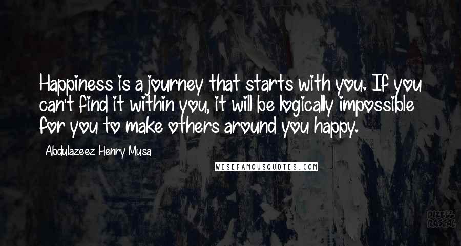 Abdulazeez Henry Musa Quotes: Happiness is a journey that starts with you. If you can't find it within you, it will be logically impossible for you to make others around you happy.