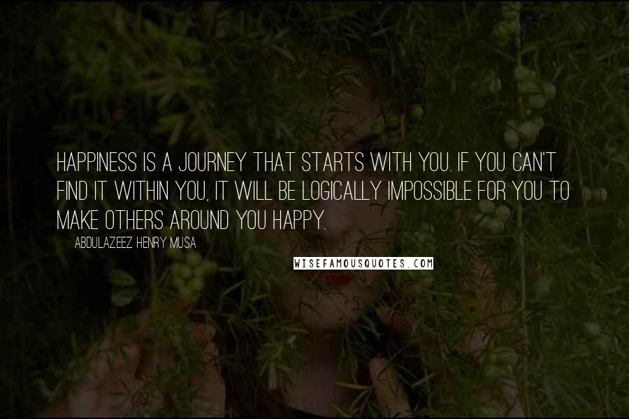 Abdulazeez Henry Musa Quotes: Happiness is a journey that starts with you. If you can't find it within you, it will be logically impossible for you to make others around you happy.