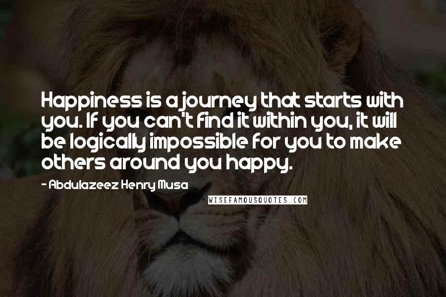 Abdulazeez Henry Musa Quotes: Happiness is a journey that starts with you. If you can't find it within you, it will be logically impossible for you to make others around you happy.
