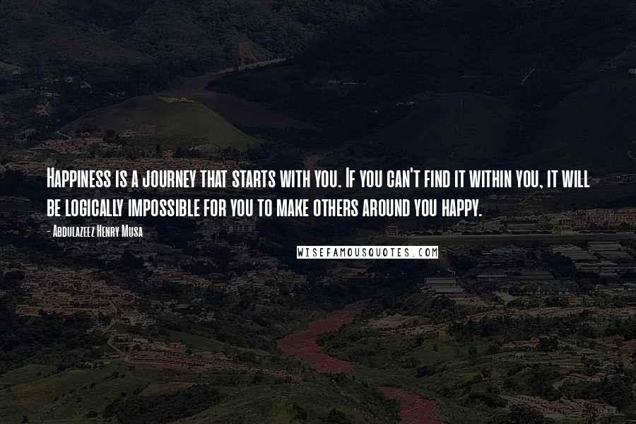 Abdulazeez Henry Musa Quotes: Happiness is a journey that starts with you. If you can't find it within you, it will be logically impossible for you to make others around you happy.