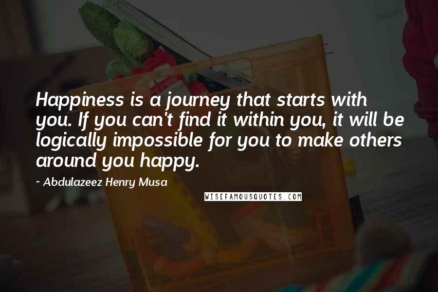 Abdulazeez Henry Musa Quotes: Happiness is a journey that starts with you. If you can't find it within you, it will be logically impossible for you to make others around you happy.