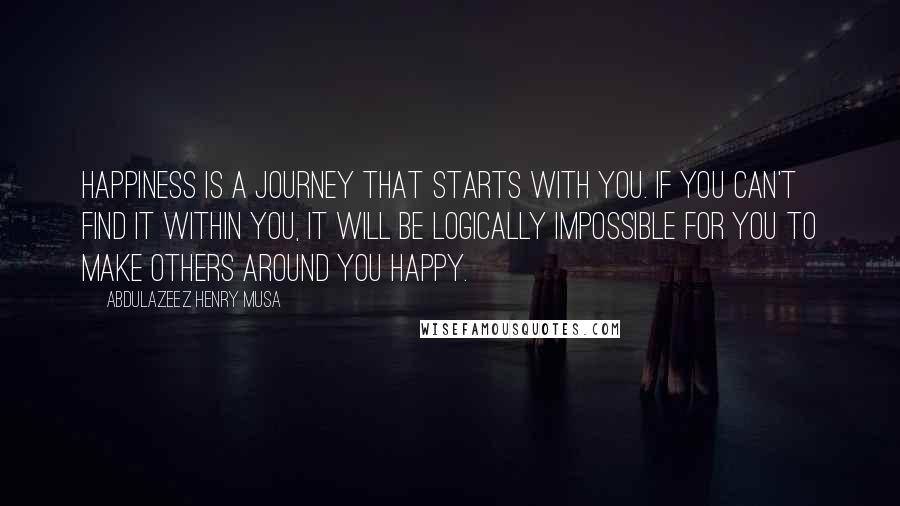 Abdulazeez Henry Musa Quotes: Happiness is a journey that starts with you. If you can't find it within you, it will be logically impossible for you to make others around you happy.