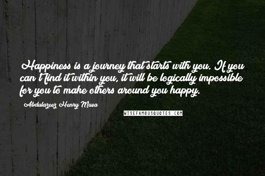 Abdulazeez Henry Musa Quotes: Happiness is a journey that starts with you. If you can't find it within you, it will be logically impossible for you to make others around you happy.