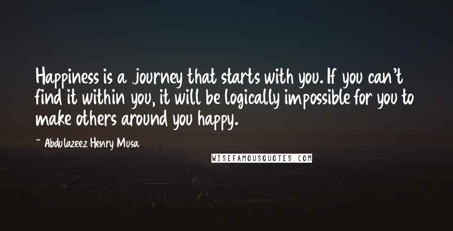 Abdulazeez Henry Musa Quotes: Happiness is a journey that starts with you. If you can't find it within you, it will be logically impossible for you to make others around you happy.