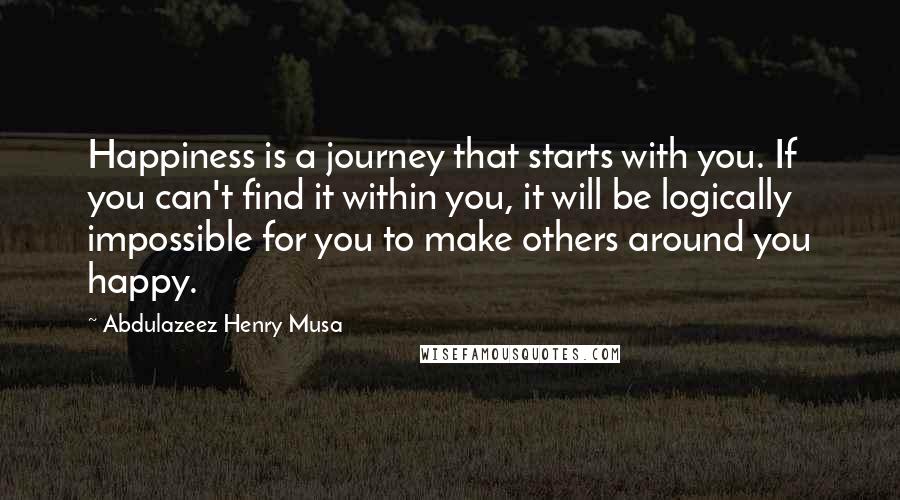 Abdulazeez Henry Musa Quotes: Happiness is a journey that starts with you. If you can't find it within you, it will be logically impossible for you to make others around you happy.