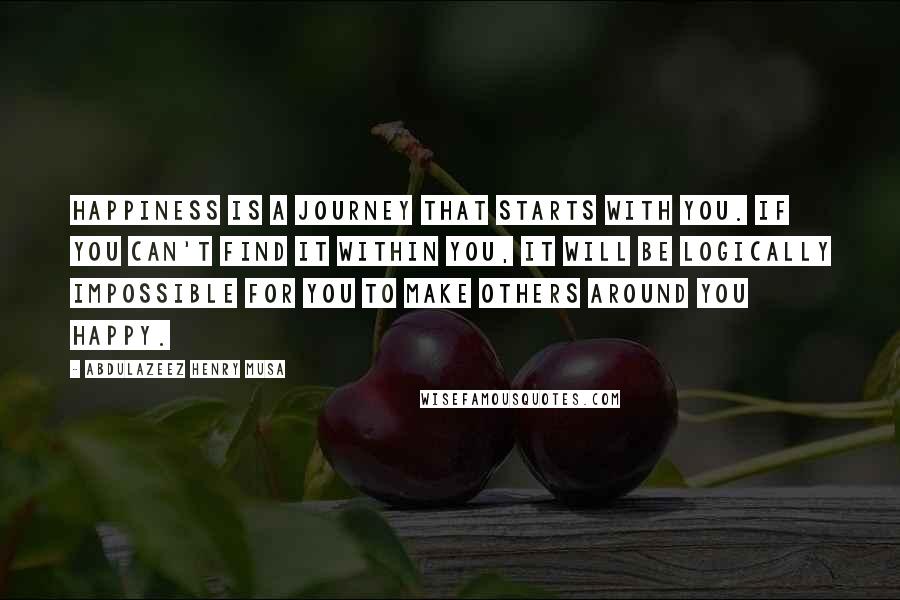 Abdulazeez Henry Musa Quotes: Happiness is a journey that starts with you. If you can't find it within you, it will be logically impossible for you to make others around you happy.