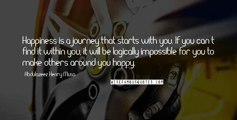 Abdulazeez Henry Musa Quotes: Happiness is a journey that starts with you. If you can't find it within you, it will be logically impossible for you to make others around you happy.