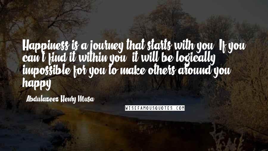 Abdulazeez Henry Musa Quotes: Happiness is a journey that starts with you. If you can't find it within you, it will be logically impossible for you to make others around you happy.