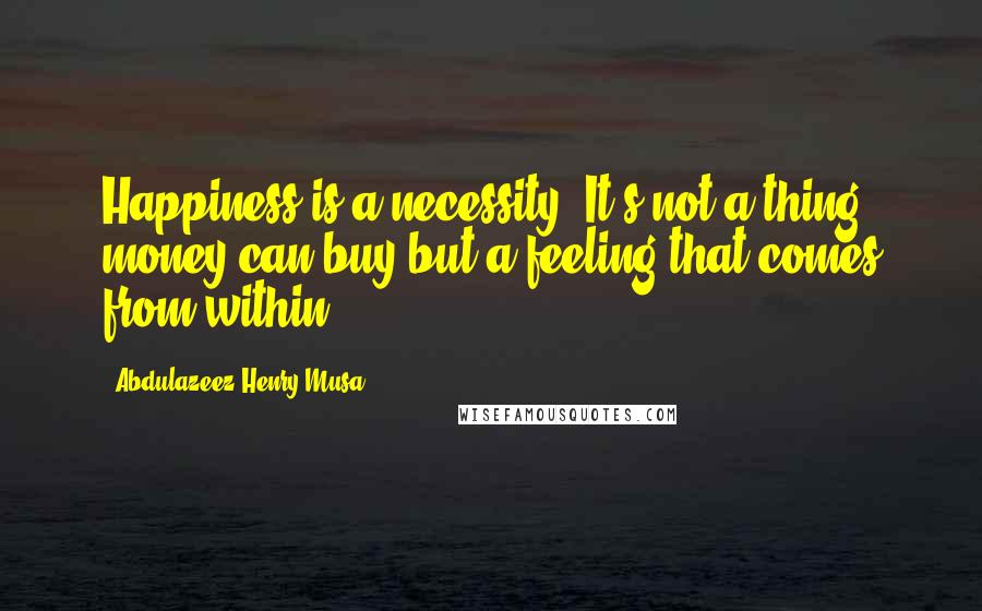 Abdulazeez Henry Musa Quotes: Happiness is a necessity. It's not a thing money can buy but a feeling that comes from within.