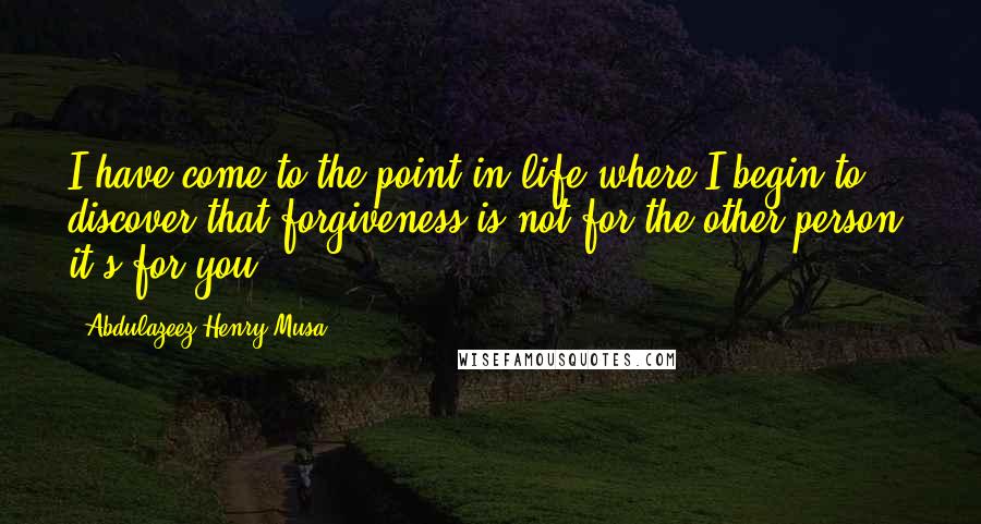 Abdulazeez Henry Musa Quotes: I have come to the point in life where I begin to discover that forgiveness is not for the other person, it's for you.