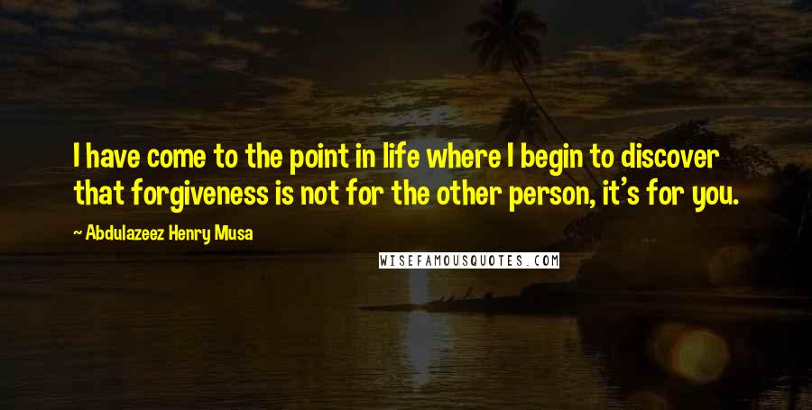 Abdulazeez Henry Musa Quotes: I have come to the point in life where I begin to discover that forgiveness is not for the other person, it's for you.