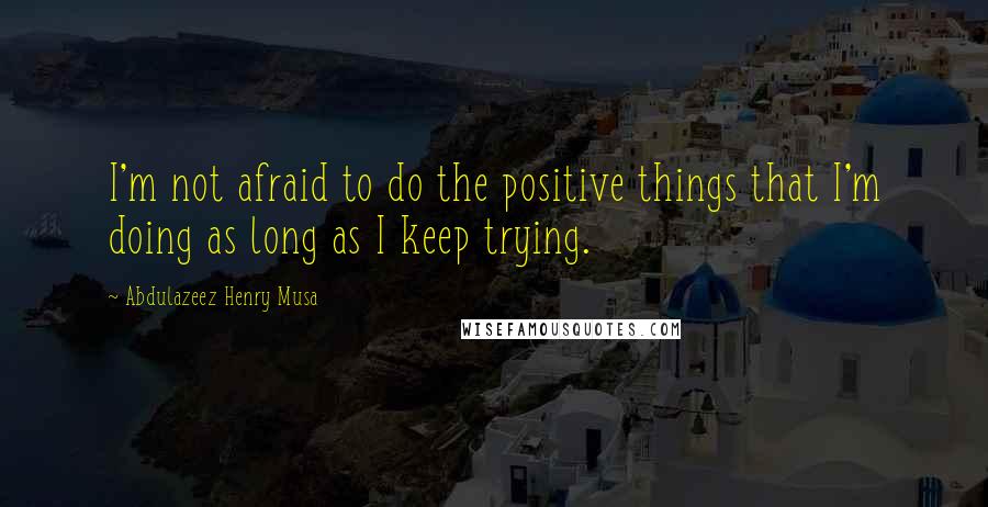 Abdulazeez Henry Musa Quotes: I'm not afraid to do the positive things that I'm doing as long as I keep trying.