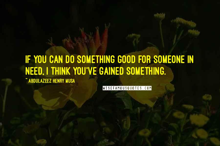 Abdulazeez Henry Musa Quotes: If you can do something good for someone in need, I think you've gained something.